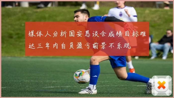 媒体人分析国安恳谈会成绩目标难达三年内自负盈亏前景不乐观