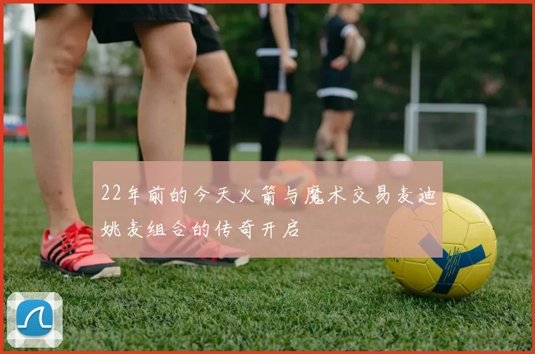 22年前的今天火箭与魔术交易麦迪姚麦组合的传奇开启