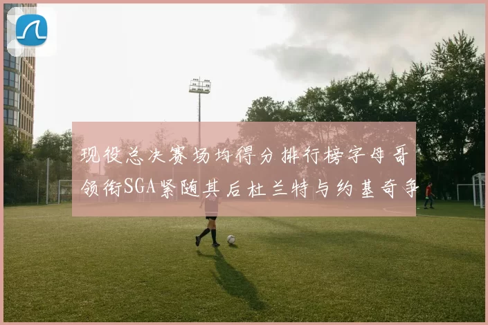 现役总决赛场均得分排行榜字母哥领衔SGA紧随其后杜兰特与约基奇争夺第三名