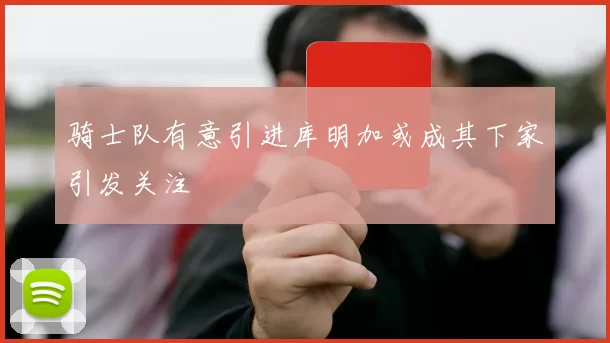 骑士队有意引进库明加或成其下家引发关注