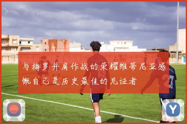 与梅罗并肩作战的荣耀维蒂尼亚感慨自己是历史最佳的见证者