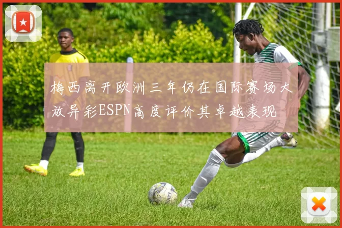 梅西离开欧洲三年仍在国际赛场大放异彩ESPN高度评价其卓越表现