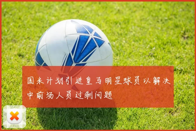 国米计划引进皇马明星球员以解决中前场人员过剩问题