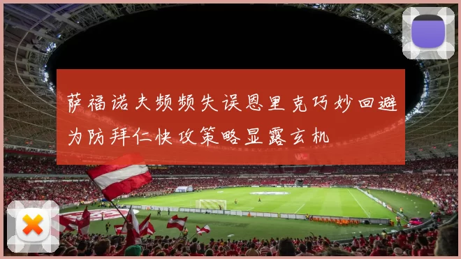 萨福诺夫频频失误恩里克巧妙回避为防拜仁快攻策略显露玄机
