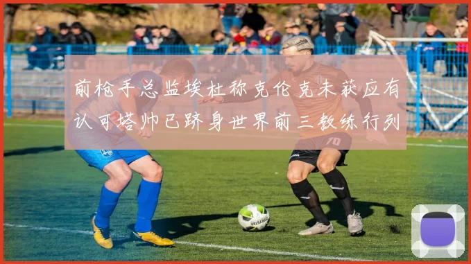 前枪手总监埃杜称克伦克未获应有认可塔帅已跻身世界前三教练行列