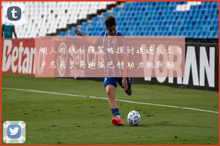 湖人内线补强策略探讨追逐瓦兰与卢尼或交易迪亚巴特助力凯斯勒