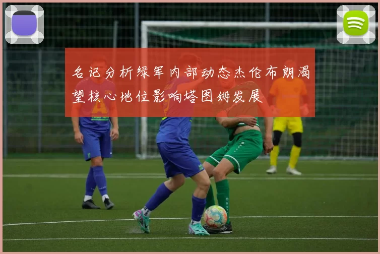 名记分析绿军内部动态杰伦布朗渴望核心地位影响塔图姆发展