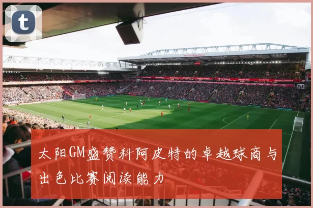 太阳GM盛赞科阿皮特的卓越球商与出色比赛阅读能力