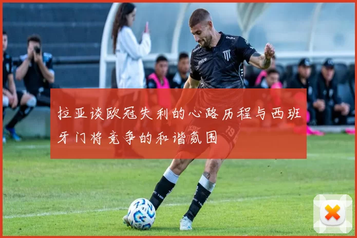 拉亚谈欧冠失利的心路历程与西班牙门将竞争的和谐氛围