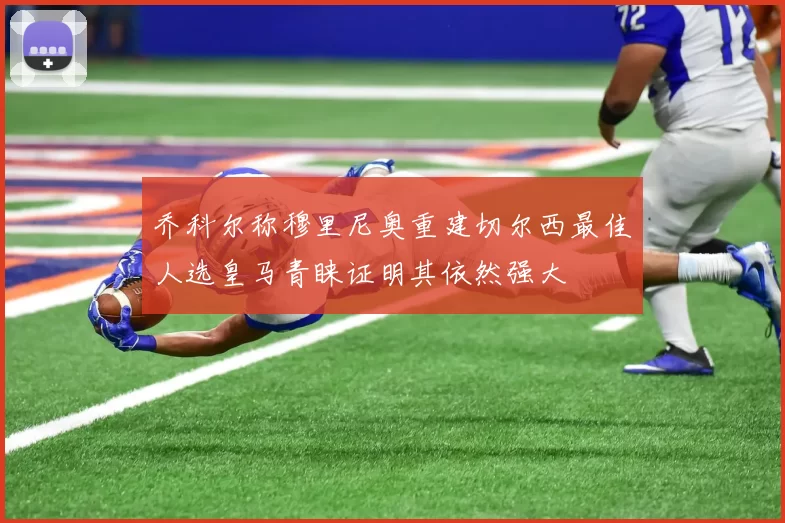 乔科尔称穆里尼奥重建切尔西最佳人选皇马青睐证明其依然强大