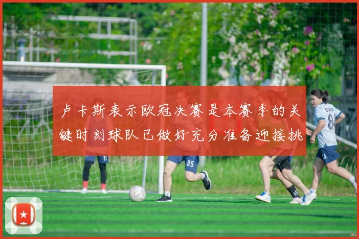 卢卡斯表示欧冠决赛是本赛季的关键时刻球队已做好充分准备迎接挑战