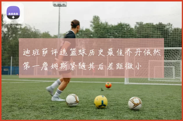 迪班萨评选篮球历史最佳乔丹依然第一詹姆斯紧随其后差距微小