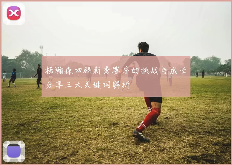 杨瀚森回顾新秀赛季的挑战与成长分享三大关键词解析