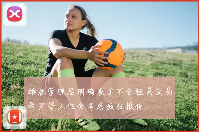 雄鹿管理层明确表示不会轻易交易希罗等人但会考虑疯狂报价