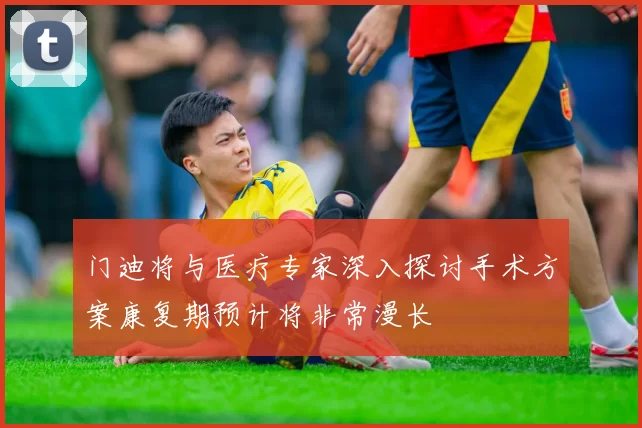 门迪将与医疗专家深入探讨手术方案康复期预计将非常漫长