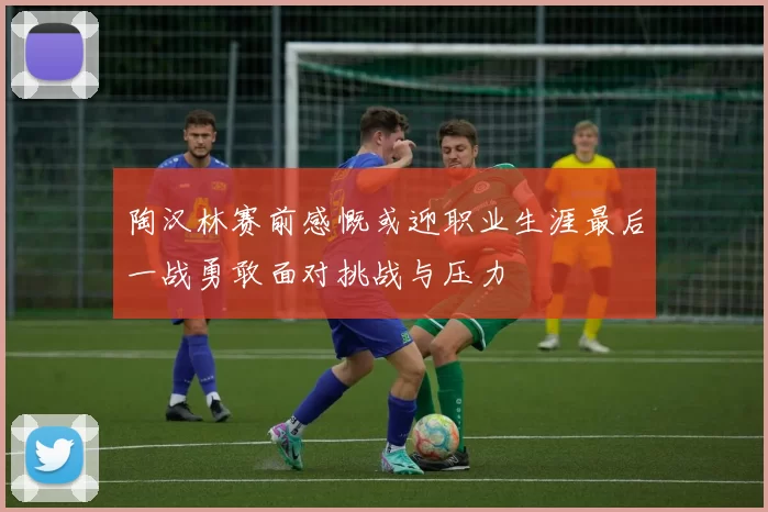 陶汉林赛前感慨或迎职业生涯最后一战勇敢面对挑战与压力