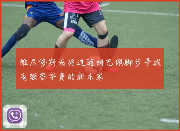 维尼修斯或将追随姆巴佩脚步寻找高额签字费的新东家