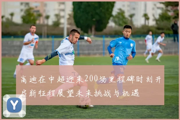 高迪在中超迎来200场里程碑时刻开启新征程展望未来挑战与机遇