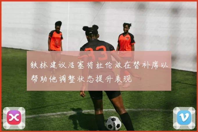 铁林建议活塞将杜伦放在替补席以帮助他调整状态提升表现