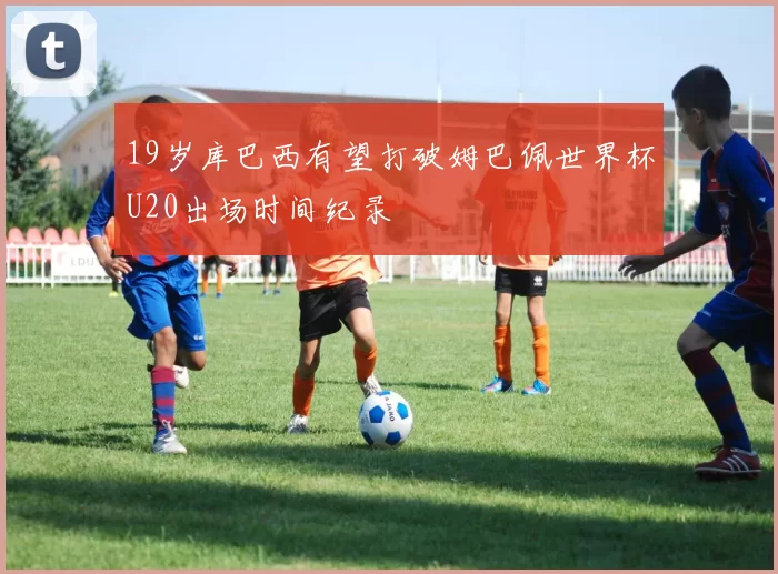 19岁库巴西有望打破姆巴佩世界杯U20出场时间纪录