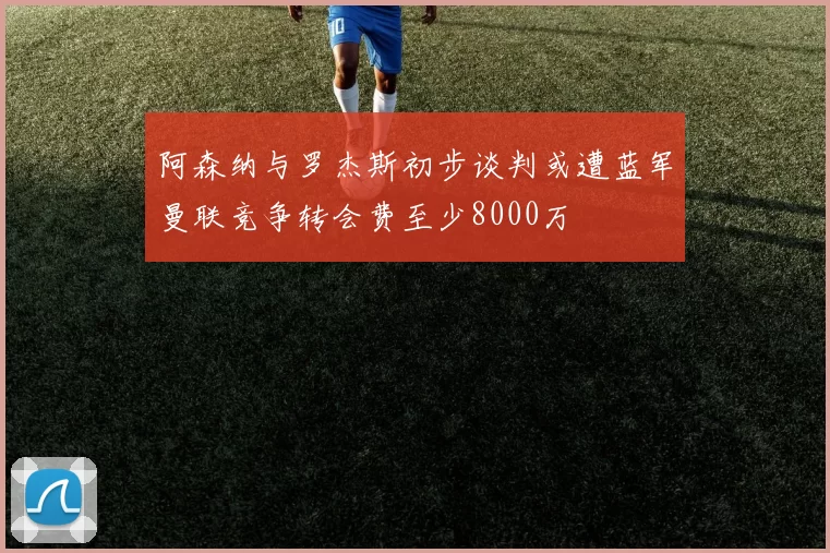阿森纳与罗杰斯初步谈判或遭蓝军曼联竞争转会费至少8000万
